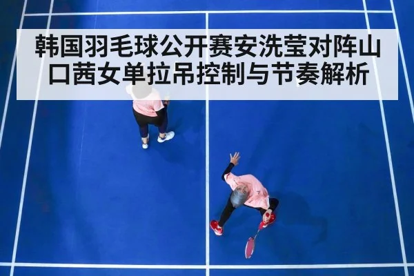 韩国羽毛球公开赛安洗莹对阵山口茜女单拉吊控制与节奏解析