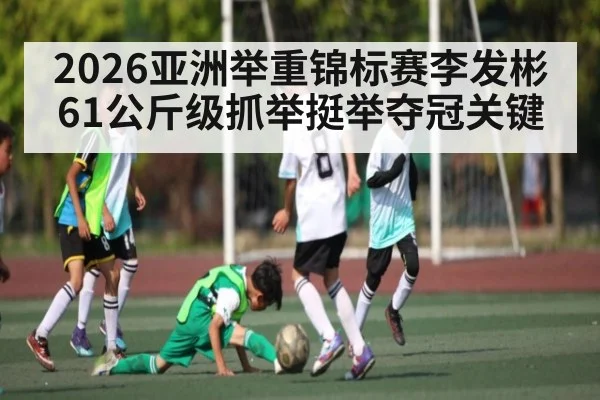 2026亚洲举重锦标赛李发彬61公斤级抓举挺举夺冠关键